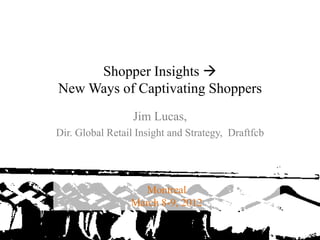 Shopper Insights 
            New Ways of Captivating Shoppers
                              Jim Lucas,
            Dir. Global Retail Insight and Strategy, Draftfcb




                                Montreal
                             March 8-9, 2012

3/15/2012                                                       1
 