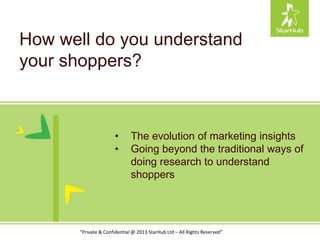 How well do you understand
your shoppers?
“Private & Confidential @ 2013 StarHub Ltd – All Rights Reserved”
• The evolution of marketing insights
• Going beyond the traditional ways of
doing research to understand
shoppers
 