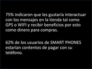 75% indicaron que les gustaría interactuar
con los mensajes en la tienda tal como
GPS o WIFI y recibir beneficios por esto
como dinero para compras.
62% de los usuarios de SMART PHONES
estarían contentos de pagar con su
teléfono.
 