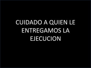 CUIDADO A QUIEN LE
ENTREGAMOS LA
EJECUCION
 