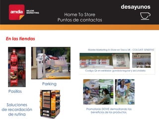 Home To Store
Puntos de contactos

En las tiendas

Parking
Pasillos

Soluciones
de recordación
de rutina

Promotoras DOVE demostrando los
beneficios de los productos.

 