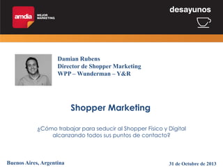 Damian Rubens
Director de Shopper Marketing
WPP – Wunderman – Y&R

Shopper Marketing
¿Cómo trabajar para seducir al Shopper Físico y Digital
alcanzando todos sus puntos de contacto?

Buenos Aires, Argentina

31 de Octubre de 2013

 