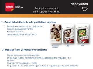 Principios creativos
en Shopper Marketing

1- Creatividad diferente a la publicidad impresa
•

Pensada para personas en modo activo
Foco en mensajes relevantes

Minimizar objetivos
De rápida lectura e interpretación

Publicidad
impresa

Mal

2 - Mensajes claros y simples pero interesantes
Claro y conciso no significa aburrido
Un mensaje fácil de comprender tiene el poder de lograr visibilidad – de
detener.
Cuantas menos palabras ….mejor
La guía “5 – 5 – 5” : El/lla esta a 5 pasos, tiene 5 segundos, puede leer 5 palabras.

OK

 