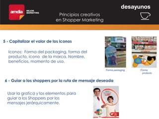Principios creativos
en Shopper Marketing

5 - Capitalizar el valor de los iconos
Iconos: Forma del packaging, forma del
producto, icono de la marca, Nombre,
beneficios, momento de uso.
Forma packaging

6 - Guiar a los shoppers por la ruta de mensaje deseada
Usar la grafica y los elementos para
guiar a los Shoppers por los
mensajes jerárquicamente.

Forma
producto

 
