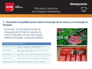 Principios creativos
en Shopper Marketing

7 - Encontrar el equilibrio justo entre el mensaje de la marca y el mensaje al
Shopper
Encontrar el mix natural entre el
lenguaje de la marca / producto
con el volcado a la acción que le
habla al shopper para persuadirlo.
Comportamiento buscado

Lenguage a usar

Que busque y que encuentre

Pronto…, Encuentrelo aqui…, Disponible…, Esperandolo a usted…,
Pregunteme..., Pregunte por el…, Siempre disponible

Que lo experimente

Disfrute…, Vea…, Toque…, Pruebe…, Sienta el aroma…, Experimenta…,
Pruebe…, Descubra…, Sea el primero…

Accion inmediata

Vaya…, Agarre…, Sujete…, Levante…, Traiga…, lleve…, Trate…, Cambie
por…

Impulso de compra

Anímese…, Dese una recompensa…, Ud. lo merece…, Deténgase en…

Combinaciones de compra

Si le gusta X amara Z..., El doble de …, No olvide… , Duplique su…

 
