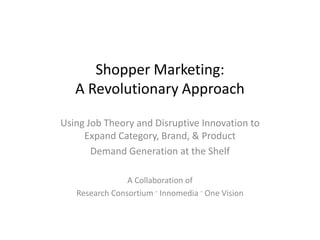 Shopper Marketing:
   A Revolutionary Approach

Using Job Theory and Disruptive Innovation to
     Expand Category, Brand, & Product
       Demand Generation at the Shelf

                A Collaboration of
   Research Consortium · Innomedia · One Vision
 
