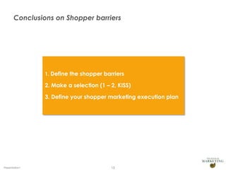 Conclusions on Shopper barriers




                1. Define the shopper barriers

                2. Make a selection (1 – 2, KISS)

                3. Define your shopper marketing execution plan




Presentation1                            15
 