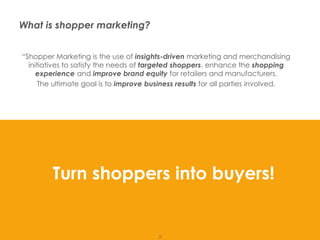 What is shopper marketing?


         “Shopper Marketing is the use of insights-driven marketing and merchandising
           initiatives to satisfy the needs of targeted shoppers, enhance the shopping
              experience and improve brand equity for retailers and manufacturers.
               The ultimate goal is to improve business results for all parties involved.




                  Turn shoppers into buyers!


Presentation1                                    2
 