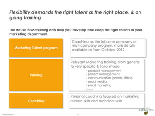 Flexibility demands the right talent at the right place, & on
       going training

       The House of Marketing can help you develop and keep the right talents in your
       marketing department.

                                           Coaching on the job, one company or
                                           multi company program, more details
                Marketing Talent program
                                           available as from October 2012


                                           Relevant Marketing training, from general
                                           to very specific & tailor made
                                                     - product management
                        Training                    - project management
                                                    - communication (online, offline)
                                                    - social media
                                                    - email marketing
                                                    -……

                                           Personal coaching focused on marketing
                       Coaching            related skills and technical skills


Presentation1                                 24
 