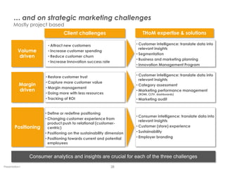 … and on strategic marketing challenges
       Mostly project based
                                 Client challenges                        THoM expertise & solutions

                        • Attract new customers                        • Customer intelligence: translate data into
                                                                         relevant insights
          Volume        • Increase customer spending
                                                                       • Segmentation
           driven       • Reduce customer churn
                                                                       • Business and marketing planning
                        • Increase Innovation success rate
                                                                       • Innovation Management Program


                       • Restore customer trust                        • Customer intelligence: translate data into
                                                                         relevant insights
                       • Capture more customer value
           Margin                                                      • Category assessment
                       • Margin management
           driven                                                      • Marketing performance management
                       • Doing more with less resources                 (ROMI, CLTV, dashboards)
                       • Tracking of ROI                               • Marketing audit


                       • Define or redefine positioning
                                                                       • Consumer intelligence: translate data into
                       • Changing customer experience from
                                                                         relevant insights
                         product push to relational (customer-
        Positioning      centric)                                      • Customer (store) experience
                       • Positioning on the sustainability dimension   • Sustainability
                       • Positioning towards current and potential     • Employer branding
                         employees


                Consumer analytics and insights are crucial for each of the three challenges
Presentation1                                                28
 