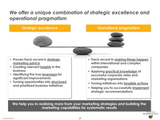 We offer a unique combination of strategic excellence and
       operational pragmatism
                Strategic excellence                        Operational pragmatism




       • Proven track record in strategic             • Track record in making things happen
         marketing advice                               within international and complex
       • Creating relevant insights in the              companies
         business                                     • Applying practical knowledge of
       • Identifying the true leverages for             successful corporate sales and
         significant improvements                       marketing organizations
       • Turning opportunities into structured        • Turning initiatives into tangible actions
         and prioritized business initiatives
                                                      • Helping you to successfully implement
                                                        strategic recommendations


          We help you in realizing more from your marketing strategies and building the
                           marketing capabilities for systematic results

Presentation1                                    29
 