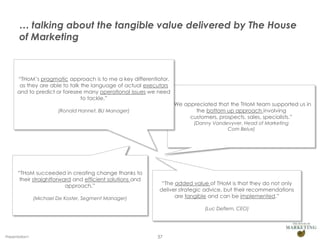 … talking about the tangible value delivered by The House
       of Marketing



      “THoM’s pragmatic approach is to me a key differentiator,
       as they are able to talk the language of actual executors
      and to predict or foresee many operational issues we need
                                to tackle.”
                                                                   “We appreciated that the THoM team supported us in
                         (Ronald Hannet, BU Manager)                       the bottom up approach involving
                                                                         customers, prospects, sales, specialists.”
                                                                           (Danny Vandevyver, Head of Marketing
                                                                                       Com Belux)




      “THoM succeeded in creating change thanks to
       their straightforward and efficient solutions and
                          approach.”                        “The added value of THoM is that they do not only
                                                           deliver strategic advice, but their recommendations
                (Michael De Koster, Segment Manager)             are tangible and can be implemented.”

                                                                               (Luc Deflem, CEO)




Presentation1                                              37
 