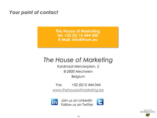 Your point of contact


                          The House of Marketing
                           tel: +32 (0) 15 444 000
                            E-Mail: info@thom.eu




                     The House of Marketing
                           Kardinaal Mercierplein, 2
                              B-2800 Mechelen
                                   Belgium

                          Fax     +32 (0)15 444 044
                         www.thehouseofmarketing.be


                               Join us on LinkedIn
                               Follow us on Twitter


Presentation1                            38
 