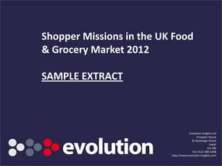 Shopper Missions in the UK Food
& Grocery Market 2012

SAMPLE EXTRACT



                                                   Evolution Insights Ltd
                                                         Prospect House
                                                     32 Sovereign Street
                                                                    Leeds
                                                                  LS1 4BJ
                                                     Tel: 0113 389 1038
                                       http://www.evolution-insights.com
          www.Evolution-Insights.com                                  1
 
