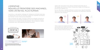 03
34
Aujourd’hui, un des grands challenges de l’intelligence artificielle réside dans
la capacité que vont avoir les machines à repérer et à identifier les émotions
des hommes, et donc à faire preuve d’empathie.
Dans le domaine des objets connectés, Zenta est un bracelet connecté qui
mesure une série de données biométriques avec pour objectif de mesurer
les émotions et le niveau de stress des porteurs. Tous les grands du digital
s’investissent dans cette quête des émotions humaines.
L’EMPATHIE :
NOUVELLE FRONTIÈRE DES MACHINES,
VERS UN RETAIL PLUS HUMAIN
Coach personnel pour
le corps et l’esprit
Apple a fait l’acquisition d’une startup, Emotient spécialisée dans le
décryptage des émotions à travers l’analyse des visages, technologie qui
pourrait être intégrée à Siri.
De son côté, Alexa, l’assistant d’Amazon se donne pour objectif d’identifier
dans le ton de la voix les émotions de la personne, et notamment l’éventuel
agacement des utilisateurs.
Brevet Yahoo
déposé en
octobre 2016
Yahoo, quant à lui imagine écouter ce
que les personnes disent dans la rue
pour afficher des publicités en fonction
de leurs dires et de leurs humeurs.
 