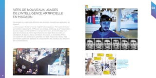 03
36
Ces progrès en matière de détection des émotions trouvent leur application en
magasin. 
La technologie “Realtime Crowd Insights” développée par Microsoft, offre ainsi
aux retailers l’opportunité d’effectuer une analyse statistique de la fréquentation
de leurs magasins et d’identifier en temps réel le sexe, la tranche d’âge mais
aussi les émotions du client. Sept émotions sont repérables (la colère, la
satisfaction, le dégout, la joie, la tristesse, la surprise, la neutralité), offrant
non seulement des statistiques générales sur l’état d’esprit des clients, mais
permettant également d’adapter le comportement des vendeurs aux émotions
des consommateurs.
VERS DE NOUVEAUX USAGES
DE L’INTELLIGENCE ARTIFICIELLE
EN MAGASIN
“Realtime Crowd Insights”
Les nouveaux systèmes de
Computer Vision permettent
de reconnaître et d’analyser
le comportement des
consommateurs et de fournir
des KPI’s sur leurs habitudes
d’achat mais aussi leurs
émotions.
 