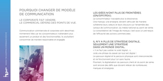 LES IDÉES N’ONT PLUS DE FRONTIÈRES
(ON/OFF/PDV).
Le consommateur n’accepte plus la dissonance.
Une marque, une enseigne, doivent véhiculer de manière
cohérente leurs valeurs et leurs discours sur l’ensemble des
canaux de communication, du média national au point de vente.
La consolidation de l’image de marque, c’est aussi un pré-requis
de l’efficacité des actions commerciales.
IL N’Y A PLUS DE STRATÉGIE DIGITALE,
SEULEMENT UNE STRATÉGIE
DANS UN MONDE DIGITAL.
« Il ne faut pas oublier le volet digital… »,
voilà une phrase du passé car tout est digital !
Le parcours digital et le parcours physique sont interconnectés
et ne fonctionnent plus l’un sans l’autre.
Pourtant, la digitalisation du parcours client et du point de vente
sont encore des défis que doivent relever de nombreuses
marques et enseignes.
Communication commerciale et corporate sont désormais 
intimement liées car les consommateurs n’attendent plus
seulement un produit et des fonctionnalités, ils souhaitent
consommer de manière responsable et engagée.
POURQUOI CHANGER DE MODÈLE
DE COMMUNICATION
LE CORPORATE FAIT VENDRE,
LE COMMERCIAL DÉFEND DES POINTS DE VUE.
MAKINGTHESHOPPINGEXPERIENCEPOSITIVE
 