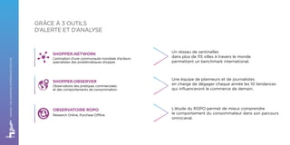 Un réseau de sentinelles
dans plus de 115 villes à travers le monde
permettant un benchmark international.
Une équipe de planneurs et de journalistes
en charge de dégager chaque année les 10 tendances
qui influenceront le commerce de demain.
L’étude du ROPO permet de mieux comprendre
le comportement du consommateur dans son parcours
omnicanal.
GRÂCE À 3 OUTILS
D’ALERTE ET D’ANALYSE
SHOPPER.NETWORK
L’animation d’une communauté mondiale d’acteurs
spécialistes des problématiques shopper.
SHOPPER.OBSERVER
Observatoire des pratiques commerciales
et des comportements de consommation.
OBSERVATOIRE ROPO
Research Online, Purchase Offline.
MAKINGTHESHOPPINGEXPERIENCEPOSITIVE
 