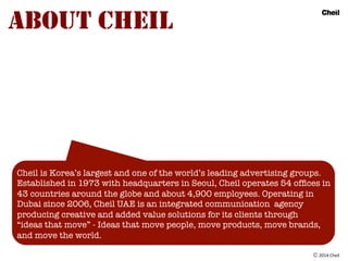 Ⓒ	
  2014	
  Cheil
ABOUT CHEIL
Cheil is Korea’s largest and one of the world’s leading advertising groups.
Established in ...