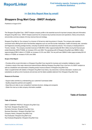Find Industry reports, Company profiles
ReportLinker                                                                     and Market Statistics



                                          >> Get this Report Now by email!

Shoppers Drug Mart Corp - SWOT Analysis
Published on August 2010

                                                                                                          Report Summary

The Shoppers Drug Mart Corp - SWOT Analysis company profile is the essential source for top-level company data and information.
Shoppers Drug Mart Corp - SWOT Analysis examines the company's key business structure and operations, history and products,
and provides summary analysis of its key revenue lines and strategy.


Shoppers Drug Mart (or 'the company') is a licensor of full-service retail drug stores in Canada. The company also operates
convenient store offering front store merchandise categories such as over-the-counter medications, health and beauty aids, cosmetics
and fragrances (including prestige brands), everyday household needs and seasonal products. The company is headquartered in
Toronto, Canada. The company recorded revenues of C$9,985.6 million (approximately $8,789.3 million) during the financial year
ended December 2009 (FY2009), an increase of 6% over 2008. The operating profit of Shoppers Drug Mart was C$895.6 million
(approximately $788.3 million) in FY2009, an increase of 3.3% over 2008. The net profit was C$584.9 million (approximately $514.8
million) in FY2009, an increase of 5.6% over 2008.


Scope of the Report


- Provides all the crucial information on Shoppers Drug Mart Corp required for business and competitor intelligence needs
- Contains a study of the major internal and external factors affecting Shoppers Drug Mart Corp in the form of a SWOT analysis as
well as a breakdown and examination of leading product revenue streams of Shoppers Drug Mart Corp
-Data is supplemented with details on Shoppers Drug Mart Corp history, key executives, business description, locations and
subsidiaries as well as a list of products and services and the latest available statement from Shoppers Drug Mart Corp


Reasons to Purchase


- Support sales activities by understanding your customers' businesses better
- Qualify prospective partners and suppliers
- Keep fully up to date on your competitors' business structure, strategy and prospects
- Obtain the most up to date company information available




                                                                                                          Table of Content

Table of Contents:


SWOT COMPANY PROFILE: Shoppers Drug Mart Corp
Key Facts: Shoppers Drug Mart Corp
Company Overview: Shoppers Drug Mart Corp
Business Description: Shoppers Drug Mart Corp
Company History: Shoppers Drug Mart Corp
Key Employees: Shoppers Drug Mart Corp
Key Employee Biographies: Shoppers Drug Mart Corp



Shoppers Drug Mart Corp - SWOT Analysis                                                                                       Page 1/4
 