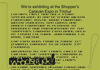 We’re exhibiting at the Shopper’s Caravan Expo in Trichur Cochin’s first and only store specializing in one-of-a-kind wicker furniture, rustic wood furniture, water hyacinth, sea grass and abaca furniture is pleased to announce our participation at the Shopper’s Caravan Expo being held at Casino Cultural Auditorium, T.B. Road, Trichur. The Expo runs from October 21 st   (Friday) through to October 23 rd  (Sunday). Organized by the Ladies Circle of Trichur, the Shopper’s Caravan is an annual must-visit event. All proceeds raised by the Ladies Circle goes to charity. So come support a good cause and visit with us to see pieces from our latest Autumn collection.  To see our collections,  visit  facebook.com/woodstruck   or meet with us at our showroom G49, Panamppily Nagar, Cochin-16 , Kerala  10:30am – 6:30pm Mondays through Saturdays. Sundays by appointment  M. +91 98956 55888 