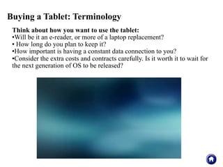 Buying a Tablet: Terminology
 Think about how you want to use the tablet:
 Will be it an e-reader, or more of a laptop replacement?

  How long do you plan to keep it?

 How important is having a constant data connection to you?

 Consider the extra costs and contracts carefully. Is it worth it to wait for

 the next generation of OS to be released?
 