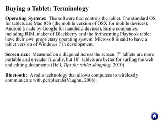 Buying a Tablet: Terminology
Operating Systems: The software that controls the tablet. The standard OS
for tablets are Mac IOS (the mobile version of OSX for mobile devices),
Android (made by Google for handheld devices). Some companies,
including RIM, maker of Blackberry and the forthcoming Playbook tablet
have their own proprietary operating system. Microsoft is said to have a
tablet version of Windows 7 in development.

Screen size: Measured on a diagonal across the screen. 7” tablets are more
portable and e-reader friendly, but 10” tablets are better for surfing the web
and editing documents (Bell, Tips for tablet shopping, 2010).

Bluetooth: A radio technology that allows computers to wirelessly
communicate with peripherals(Vaughn, 2008).
 