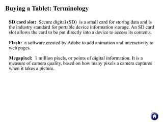 Buying a Tablet: Terminology

 SD card slot: Secure digital (SD) is a small card for storing data and is
 the industry standard for portable device information storage. An SD card
 slot allows the card to be put directly into a device to access its contents.

 Flash: a software created by Adobe to add animation and interactivity to
 web pages.

 Megapixel: 1 million pixels, or points of digital information. It is a
 measure of camera quality, based on how many pixels a camera captures
 when it takes a picture.
 