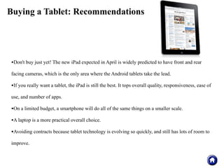Buying a Tablet: Recommendations




•Don't buy just yet! The new iPad expected in April is widely predicted to have front and rear
facing cameras, which is the only area where the Android tablets take the lead.

•If you really want a tablet, the iPad is still the best. It tops overall quality, responsiveness, ease of
use, and number of apps.

•On a limited budget, a smartphone will do all of the same things on a smaller scale.
•A laptop is a more practical overall choice.
•Avoiding contracts because tablet technology is evolving so quickly, and still has lots of room to
improve.
 