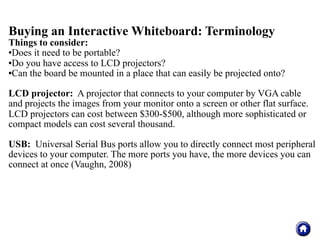 Buying an Interactive Whiteboard: Terminology
Things to consider:
Does it need to be portable?

Do you have access to LCD projectors?

Can the board be mounted in a place that can easily be projected onto?




LCD projector: A projector that connects to your computer by VGA cable
and projects the images from your monitor onto a screen or other flat surface.
LCD projectors can cost between $300-$500, although more sophisticated or
compact models can cost several thousand.

USB: Universal Serial Bus ports allow you to directly connect most peripheral
devices to your computer. The more ports you have, the more devices you can
connect at once (Vaughn, 2008)
 