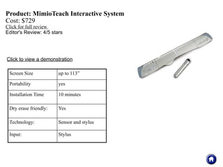 Product: MimioTeach Interactive System
Cost: $729
Click for full review
Editor's Review: 4/5 stars




Click to view a demonstration

 Screen Size            up to 113”

 Portability            yes

 Installation Time      10 minutes

 Dry erase friendly:    Yes

 Technology:            Sensor and stylus

 Input:                 Stylus
 