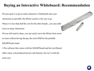 Buying an Interactive Whiteboard: Recommendation

•If your goal is to get as many interactive whiteboards into your
classrooms as possible, the Mimio system is the way to go

•Since it is less than half the cost for the other boards , you can outfit
twice as many classrooms

•If you still need to share, you can easily move the Mimio from room
to room without having the pay the extra $500 for the portable

SMARTboard stand

• The software that comes with the SMARTboard and the ActivBoard
offers many well produced lessons and features, but isn’t worth the

extra cost.
 