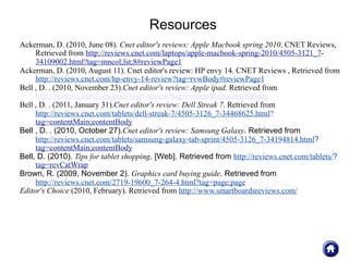Resources
Ackerman, D. (2010, June 08). Cnet editor's reviews: Apple Macbook spring 2010. CNET Reviews,
     Retrieved from http://reviews.cnet.com/laptops/apple-macbook-spring-2010/4505-3121_7-
     34109002.html?tag=mncol;lst;8#reviewPage1
Ackerman, D. (2010, August 11). Cnet editor's review: HP envy 14. CNET Reviews , Retrieved from
     http://reviews.cnet.com/hp-envy-14-review?tag=rvwBody#reviewPage1
Bell , D. . (2010, November 23).Cnet editor's review: Apple ipad. Retrieved from
     http://reviews.cnet.com/ipad-16gb-review?tag=contentMain;contentBody
Bell , D. . (2011, January 31).Cnet editor's review: Dell Streak 7. Retrieved from
     http://reviews.cnet.com/tablets/dell-streak-7/4505-3126_7-34468625.html?
     tag=contentMain;contentBody
Bell , D. . (2010, October 27).Cnet editor's review: Samsung Galaxy. Retrieved from
     http://reviews.cnet.com/tablets/samsung-galaxy-tab-sprint/4505-3126_7-34194814.html?
     tag=contentMain;contentBody
Bell, D. (2010). Tips for tablet shopping. [Web]. Retrieved from http://reviews.cnet.com/tablets/?
     tag=revCatWrap
Brown, R. (2009, November 2). Graphics card buying guide. Retrieved from
     http://reviews.cnet.com/2719-19600_7-264-4.html?tag=page;page
Editor's Choice (2010, February). Retrieved from http://www.smartboardsreviews.com/
 