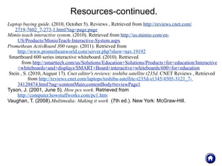 Resources-continued.
Laptop buying guide. (2010, October 5). Reviews , Retrieved from http://reviews.cnet.com/
   2719-7602_7-273-1.html?tag=page;page
Mimio teach interactive system. (2010). Retrieved from http://us.mimio.com/en-
    US/Products/MimioTeach-Interactive-System.aspx
Promethean ActivBoard 300 range. (2011). Retrieved from
    http://www.prometheanworld.com/server.php?show=nav.19192
Smartboard 600 series interactive whiteboard. (2010). Retrieved
       from http://smarttech.com/us/Solutions/Education+Solutions/Products+for+education/Interactive
    +whiteboards+and+displays/SMART+Board+interactive+whiteboards/600+for+education
Stein , S. (2010, August 17). Cnet editor's reviews: toshiba satellite t235d. CNET Reviews , Retrieved
          from http://reviews.cnet.com/laptops/toshiba-satellite-t235d-s1345/4505-3121_7-
    34120474.html?tag=contentMain;contentBody#reviewPage1
Tyson, J. (2001, June 5). How pcs work. Retrieved from
    http://computer.howstuffworks.com/pc1.htm
Vaughan, T. (2008).Multimedia: Making it work (7th ed.). New York: McGraw-Hill.
 