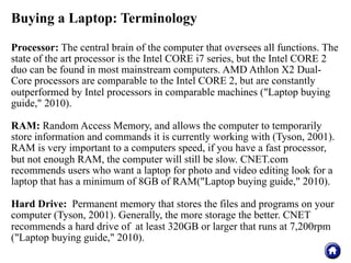 Buying a Laptop: Terminology

Processor: The central brain of the computer that oversees all functions. The
state of the art processor is the Intel CORE i7 series, but the Intel CORE 2
duo can be found in most mainstream computers. AMD Athlon X2 Dual-
Core processors are comparable to the Intel CORE 2, but are constantly
outperformed by Intel processors in comparable machines ("Laptop buying
guide," 2010).

RAM: Random Access Memory, and allows the computer to temporarily
store information and commands it is currently working with (Tyson, 2001).
RAM is very important to a computers speed, if you have a fast processor,
but not enough RAM, the computer will still be slow. CNET.com
recommends users who want a laptop for photo and video editing look for a
laptop that has a minimum of 8GB of RAM("Laptop buying guide," 2010).

Hard Drive: Permanent memory that stores the files and programs on your
computer (Tyson, 2001). Generally, the more storage the better. CNET
recommends a hard drive of at least 320GB or larger that runs at 7,200rpm
("Laptop buying guide," 2010).
 