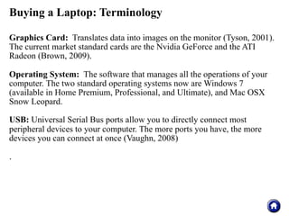 Buying a Laptop: Terminology

Graphics Card: Translates data into images on the monitor (Tyson, 2001).
The current market standard cards are the Nvidia GeForce and the ATI
Radeon (Brown, 2009).

Operating System: The software that manages all the operations of your
computer. The two standard operating systems now are Windows 7
(available in Home Premium, Professional, and Ultimate), and Mac OSX
Snow Leopard.

USB: Universal Serial Bus ports allow you to directly connect most
peripheral devices to your computer. The more ports you have, the more
devices you can connect at once (Vaughn, 2008)

.
 