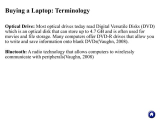 Buying a Laptop: Terminology

Optical Drive: Most optical drives today read Digital Versatile Disks (DVD)
which is an optical disk that can store up to 4.7 GB and is often used for
movies and file storage. Many computers offer DVD-R drives that allow you
to write and save information onto blank DVDs(Vaughn, 2008).

Bluetooth: A radio technology that allows computers to wirelessly
communicate with peripherals(Vaughn, 2008)
 