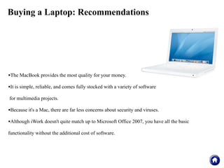 Buying a Laptop: Recommendations




•The MacBook provides the most quality for your money.
•It is simple, reliable, and comes fully stocked with a variety of software
for multimedia projects.

•Because it's a Mac, there are far less concerns about security and viruses.
•Although iWork doesn't quite match up to Microsoft Office 2007, you have all the basic
functionality without the additional cost of software.
 
