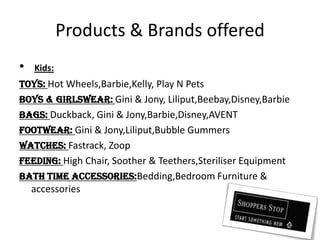 Products & Brands offeredKids:Toys: Hot Wheels,Barbie,Kelly, Play N PetsBoys & GirlsWear: Gini & Jony, Liliput,Beebay,Disney,BarbieBags: Duckback, Gini & Jony,Barbie,Disney,AVENTFootwear: Gini & Jony,Liliput,Bubble GummersWatches: Fastrack, ZoopFeeding: High Chair, Soother & Teethers,Steriliser EquipmentBath time Accessories:Bedding,Bedroom Furniture & accessories