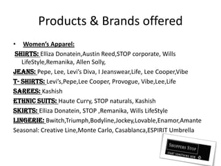 Products & Brands offeredWomen’s Apparel:Shirts: EllizaDonatein,AustinReed,STOP corporate, Wills LifeStyle,Remanika, Allen Solly,Jeans: Pepe, Lee, Levi’s Diva, I Jeanswear,Life, Lee Cooper,VibeT- Shirts: Levi’s,Pepe,Lee Cooper, Provogue, Vibe,Lee,LifeSarees: KashishEthnic Suits: Haute Curry, STOP naturals, KashishSkirts: EllizaDonatein, STOP ,Remanika, Wills LifeStyleLingerie: Bwitch,Triumph,Bodyline,Jockey,Lovable,Enamor,AmanteSeasonal: Creative Line,Monte Carlo, Casablanca,ESPIRIT Umbrella