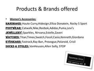 Products & Brands offeredWomen’s Accessories:Handbags: Haute Curry,Hidesign,EllizaDonatein, Rocky S SportFootwear: Catwalk,Nike,Reebok,Adidas,Puma,Levi’sJewellery: Sparkles, Nirvana,Estelle,ZaveriWatches: Titan,Timex,Swatch,Fossil,Casio,Kenneth,GiordanoEyegears: Fastrack,Ray Ban, Provogue,Polaroid, CrisilSocks & Stoles: VanHeusen,AllenSolly, STOP