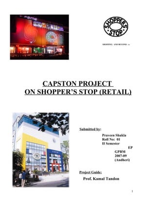 SHOPPING. AND BEYOND.   TM




    CAPSTON PROJECT
ON SHOPPER’S STOP (RETAIL)




             Submitted by:
                              Praveen Shukla
                              Roll No: 01
                              II Semester
                                                      EP
                                        GPBM
                                        2007-09
                                        (Andheri)


             Project Guide:
               Prof. Kamal Tandon

                                                           1
 