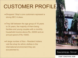 CUSTOMER PROFILE
●Shoppers’ Stop’s core customers represent a
strong SEC A skew.
●They fall between the age group of 16 years
to 35 years, the majority of them being
families and young couples with a monthly
household income above Rs. 20000 and an
annual spend of Rs.15000.
●A large number of Non - Resident Indians
visit the shop for ethnic clothes in the
international environment they are
accustomed to.
 