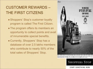 CUSTOMER REWARDS –
THE FIRST CITIZENS
● Shoppers’ Stop’s customer loyalty
program is called The First Citizen.
● The program offers its members an
opportunity to collect points and avail
of innumerable special benefits.
● Currently, Shoppers’ Stop has a
database of over 2.5 lakhs members
who contribute to nearly 50% of the
total sales of Shoppers’ Stop.
 