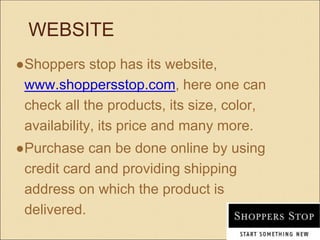 WEBSITE
●Shoppers stop has its website,
www.shoppersstop.com, here one can
check all the products, its size, color,
availability, its price and many more.
●Purchase can be done online by using
credit card and providing shipping
address on which the product is
delivered.
 