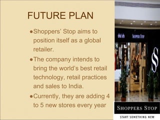 FUTURE PLAN
●Shoppers’ Stop aims to
position itself as a global
retailer.
●The company intends to
bring the world’s best retail
technology, retail practices
and sales to India.
●Currently, they are adding 4
to 5 new stores every year
 