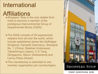 International
Affiliations●Shoppers’ Stop is the only retailer from
India to become a member of the
prestigious Intercontinental Group of
Departmental Stores (IGDS).
●The IGDS consists of 29 experienced
retailers from all over the world, which
include established stores like Selfridges
(England), Karstadt (Germany), Shanghai
No. 1 (China), Matahari (Indonesia),
Takashimaya (Japan), C K Tang
(Singapore), Manor (Switzerland) and
Lamcy Plaza (Dubai).
●This membership is restricted to one
member organization per country/region.
 