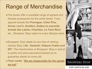Range of Merchandise
●The stores offer a complete range of apparel and
lifestyle accessories for the entire family. From
apparel brands like Provogue, Color Plus,
Arrow, Levi’s, Scullers, Zodiac to cosmetic
brands like Lakme, Chambor, Le Teint Ricci
etc., Shoppers’ Stop caters to every lifestyle need.
●Shoppers' Stop retails its own line of clothing
namely Stop, Life , Kashish, Vettorio Fratini and
DIY. The merchandise at Shoppers’ Stop is sold at
a quality and price assurance backed by its
guarantee stamp on every bill.
●Their motto: “We are responsible for the goods
we sell”.
 