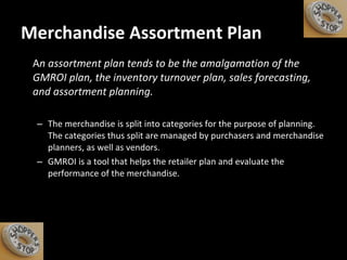 Merchandise Assortment Plan A n assortment plan tends to be the amalgamation of the GMROI plan, the inventory turnover plan, sales forecasting, and assortment planning.  The merchandise is split into categories for the purpose of planning. The categories thus split are managed by purchasers and merchandise planners, as well as vendors. GMROI is a tool that helps the retailer plan and evaluate the performance of the merchandise.  