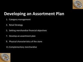 Developing an Assortment Plan Category management Retail Strategy Setting merchandise financial objectives  Develop an assortment plan Physical characteristics of the store Complementary merchandise 